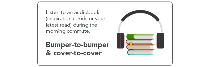 Listen to an audiobook (inspirational, kids or your latest read) during the morning commute. 