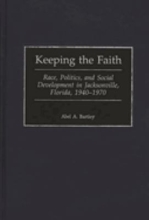 Keeping the Faith: Race, Politics, and Social Development in Jacksonville, Florida, 1940-1970 by Abel A. Bartley